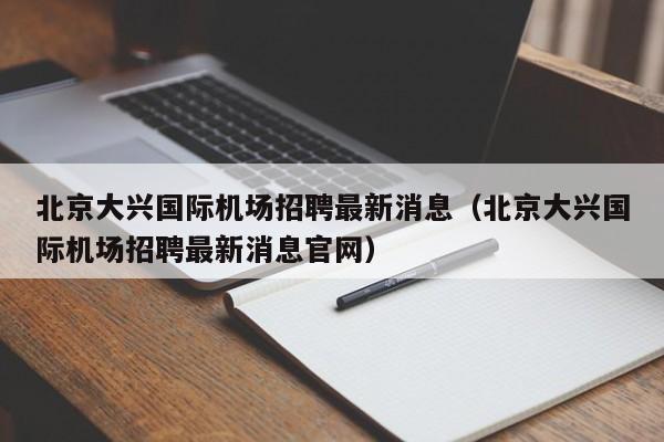 北京大兴国际机场招聘最新消息（北京大兴国际机场招聘最新消息官网）-第1张图片-秀米网（xiumi360.com）