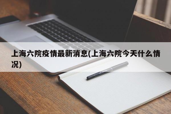 上海六院疫情最新消息(上海六院今天什么情况)