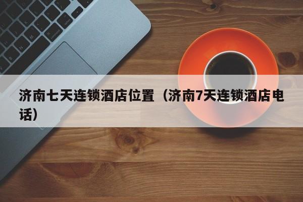济南七天连锁酒店位置（济南7天连锁酒店电话）-第1张图片-秀米网（xiumi360.com）