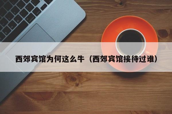 西郊宾馆为何这么牛（西郊宾馆接待过谁）-第1张图片-秀米网（xiumi360.com）