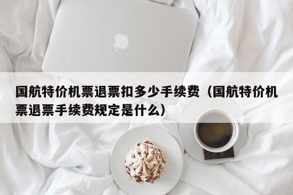 国航特价机票退票扣多少手续费（国航特价机票退票手续费规定是什么）-第1张图片-秀米网（xiumi360.com）