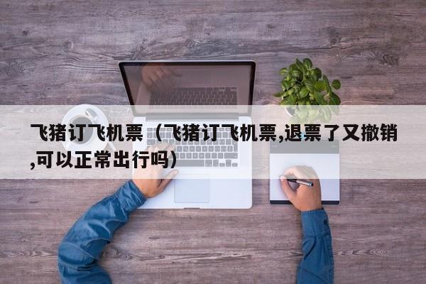 飞猪订飞机票（飞猪订飞机票,退票了又撤销,可以正常出行吗）-第1张图片-秀米网（xiumi360.com）
