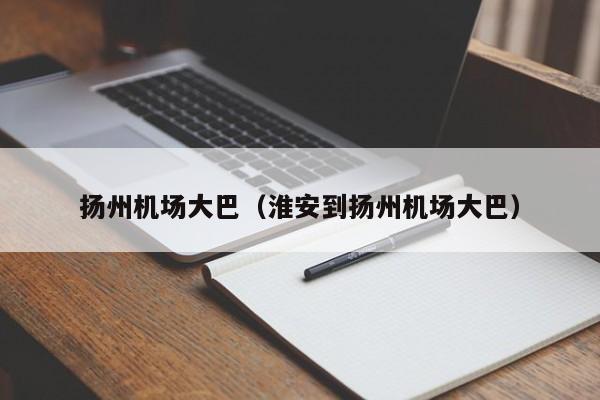 扬州机场大巴（淮安到扬州机场大巴）-第1张图片-秀米网（xiumi360.com）