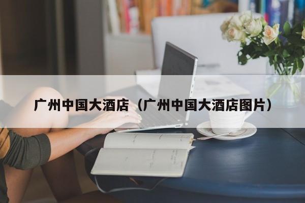 广州中国大酒店（广州中国大酒店图片）-第1张图片-秀米网（xiumi360.com）