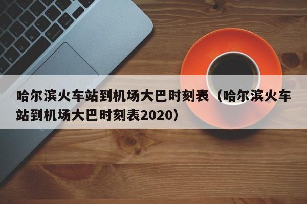 哈尔滨火车站到机场大巴时刻表（哈尔滨火车站到机场大巴时刻表2020）-第1张图片-秀米网（xiumi360.com）