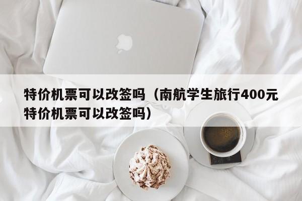 特价机票可以改签吗（南航学生旅行400元特价机票可以改签吗）-第1张图片-秀米网（xiumi360.com）