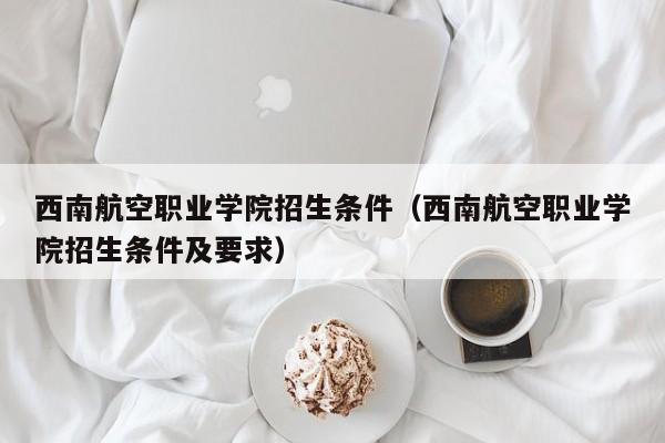 西南航空职业学院招生条件（西南航空职业学院招生条件及要求）-第1张图片-秀米网（xiumi360.com）