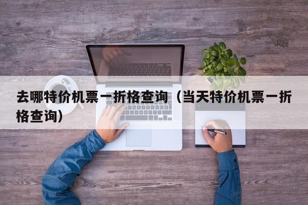去哪特价机票一折格查询（当天特价机票一折格查询）-第1张图片-秀米网（xiumi360.com）