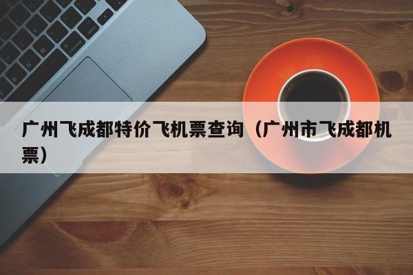 广州飞成都特价飞机票查询（广州市飞成都机票）-第1张图片-秀米网（xiumi360.com）