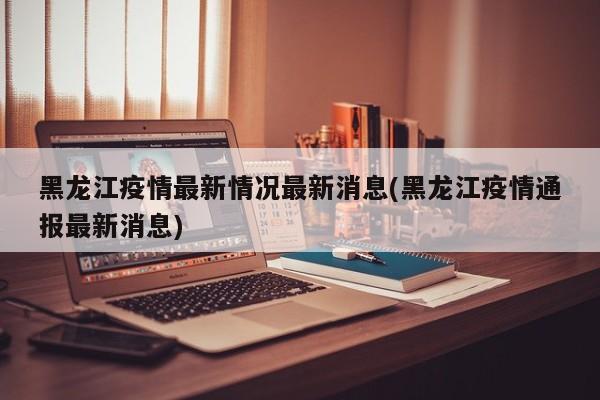黑龙江疫情最新情况最新消息(黑龙江疫情通报最新消息)