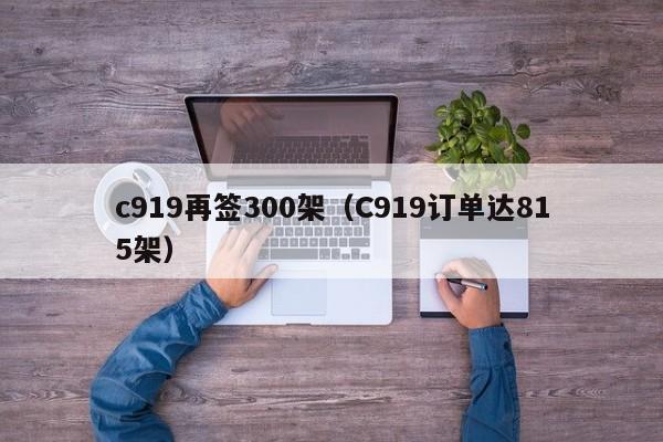 c919再签300架（C919订单达815架）-第1张图片-秀米网（xiumi360.com）