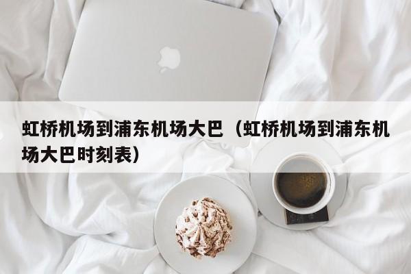 虹桥机场到浦东机场大巴（虹桥机场到浦东机场大巴时刻表）-第1张图片-秀米网（xiumi360.com）