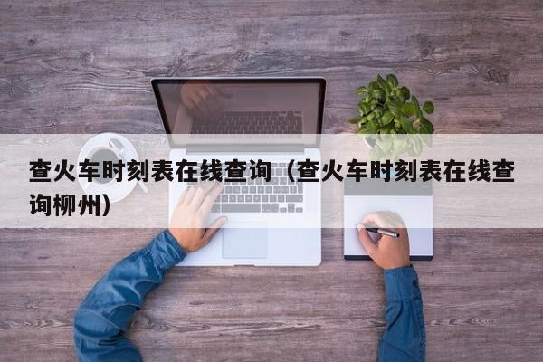 查火车时刻表在线查询（查火车时刻表在线查询柳州）-第1张图片-秀米网（xiumi360.com）