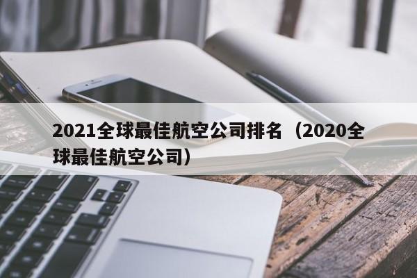 2021全球最佳航空公司排名（2020全球最佳航空公司）-第1张图片-秀米网（xiumi360.com）