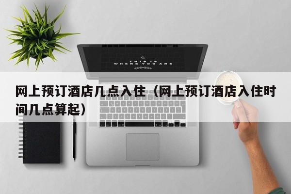 网上预订酒店几点入住（网上预订酒店入住时间几点算起）-第1张图片-秀米网（xiumi360.com）
