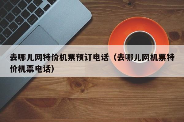 去哪儿网特价机票预订电话（去哪儿网机票特价机票电话）-第1张图片-秀米网（xiumi360.com）
