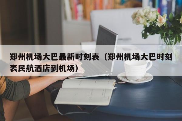 郑州机场大巴最新时刻表（郑州机场大巴时刻表民航酒店到机场）-第1张图片-秀米网（xiumi360.com）