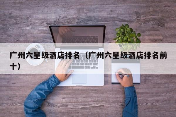 广州六星级酒店排名（广州六星级酒店排名前十）-第1张图片-秀米网（xiumi360.com）
