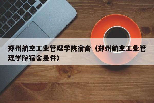 郑州航空工业管理学院宿舍（郑州航空工业管理学院宿舍条件）-第1张图片-秀米网（xiumi360.com）