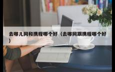 去哪儿网和携程哪个好（去哪网跟携程哪个好）