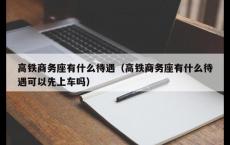 高铁商务座有什么待遇（高铁商务座有什么待遇可以先上车吗）