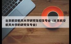 北京航空航天大学研究生招生专业（北京航空航天大学的研究生专业）