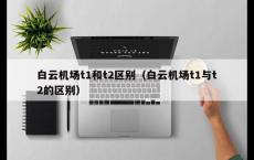 白云机场t1和t2区别（白云机场t1与t2的区别）