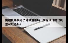 携程机票预订了可以退票吗（携程预订的飞机票可以退吗）