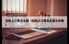 在网上订票怎么取（在网上订票怎么取火车票）