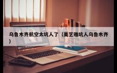 乌鲁木齐航空太坑人了（美艺雅坑人乌鲁木齐）