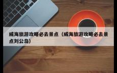 威海旅游攻略必去景点（威海旅游攻略必去景点刘公岛）