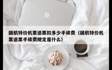 国航特价机票退票扣多少手续费（国航特价机票退票手续费规定是什么）