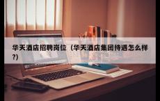 华天酒店招聘岗位（华天酒店集团待遇怎么样?）
